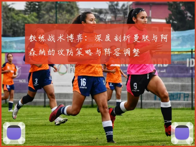 教练战术博弈：深度剖析曼联与阿森纳的攻防策略与阵容调整