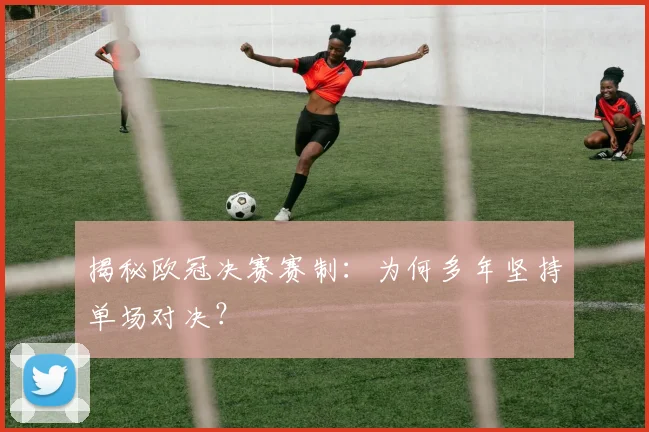 揭秘欧冠决赛赛制：为何多年坚持单场对决？