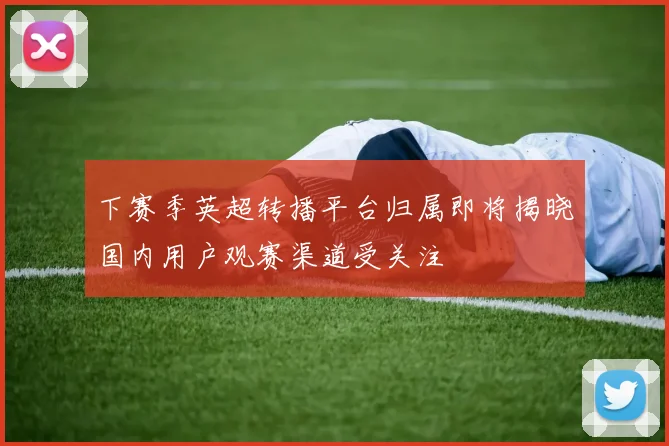 下赛季英超转播平台归属即将揭晓国内用户观赛渠道受关注